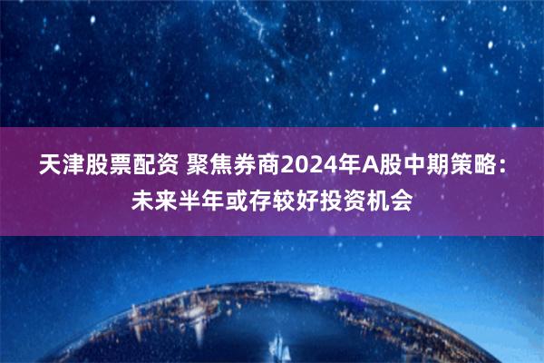 天津股票配资 聚焦券商2024年A股中期策略：未来半年或存较好投资机会