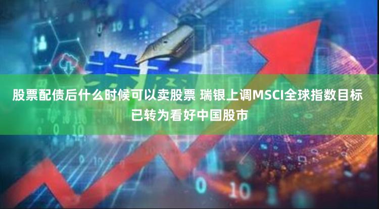 股票配债后什么时候可以卖股票 瑞银上调MSCI全球指数目标 已转为看好中国股市