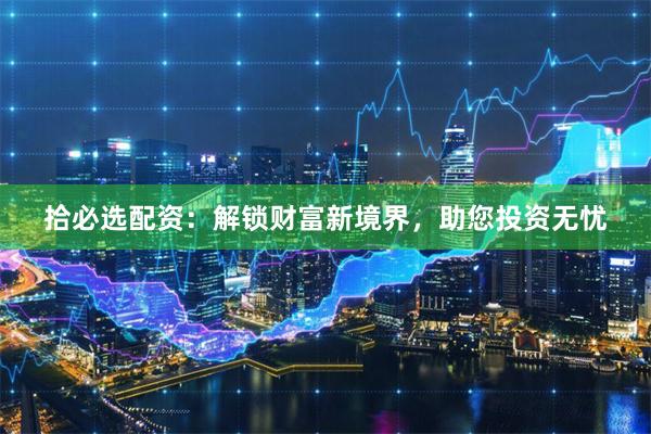 拾必选配资：解锁财富新境界，助您投资无忧